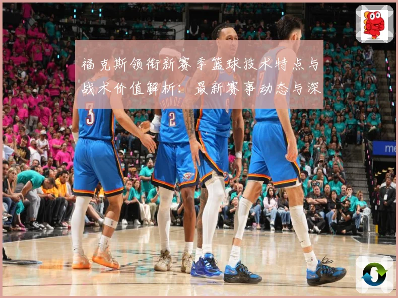 福克斯领衔新赛季篮球技术特点与战术价值解析：最新赛事动态与深度分析