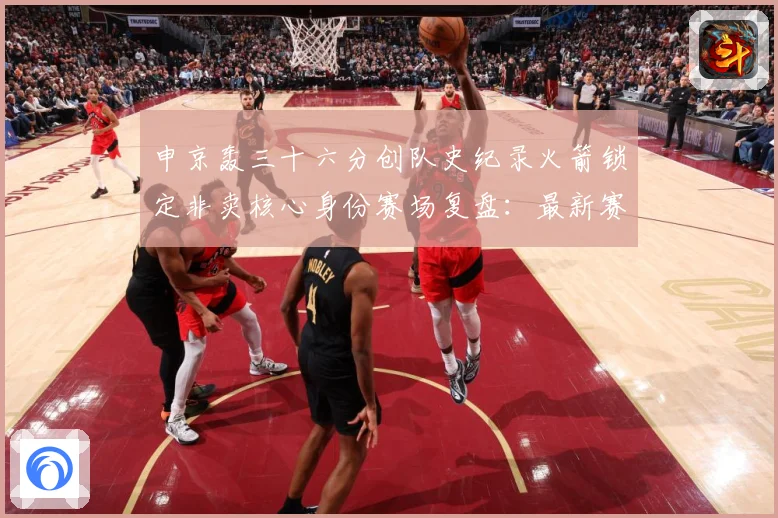 申京轰三十六分创队史纪录火箭锁定非卖核心身份赛场复盘：最新赛事动态与深度分析