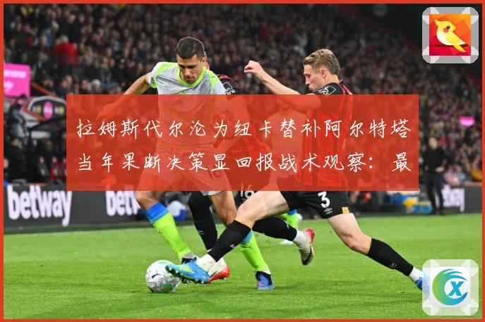 拉姆斯代尔沦为纽卡替补阿尔特塔当年果断决策显回报战术观察：最新赛事动态与深度分析