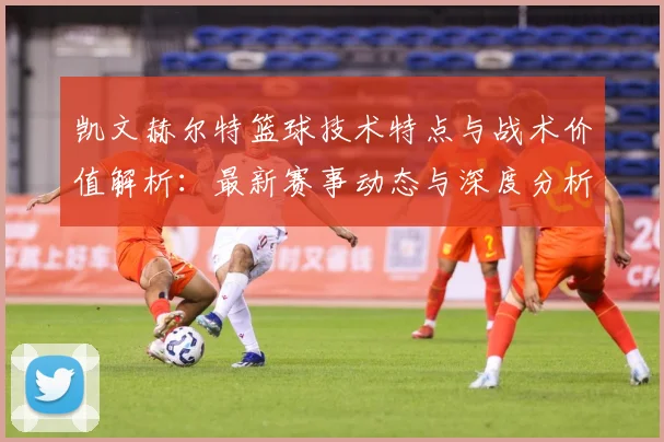 凯文赫尔特篮球技术特点与战术价值解析：最新赛事动态与深度分析