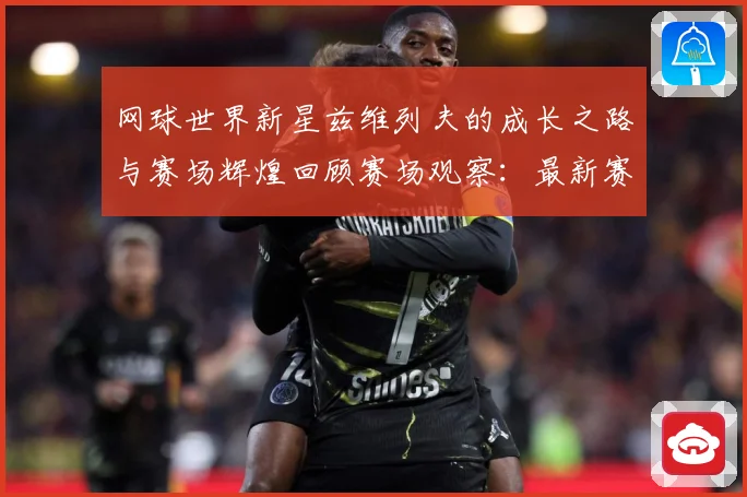 网球世界新星兹维列夫的成长之路与赛场辉煌回顾赛场观察：最新赛事动态与深度分析