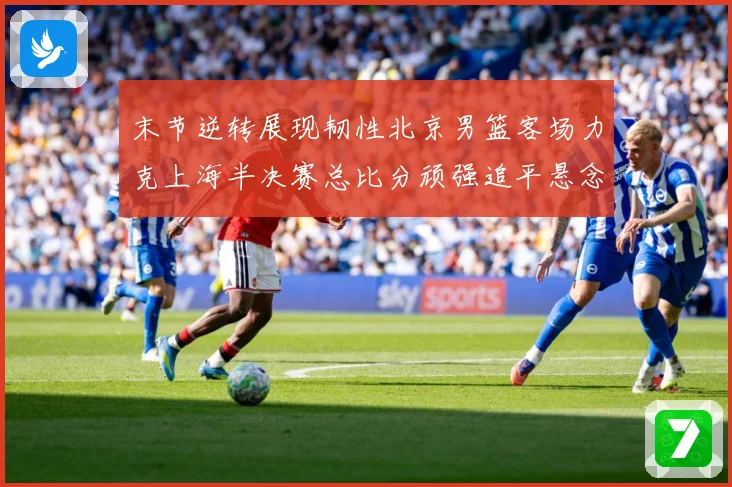 末节逆转展现韧性北京男篮客场力克上海半决赛总比分顽强追平悬念专题观察：最新赛事动态与深度分析
