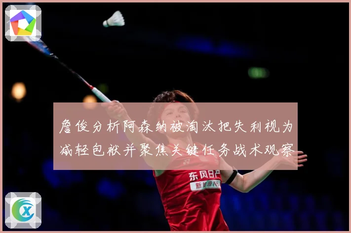 詹俊分析阿森纳被淘汰把失利视为减轻包袱并聚焦关键任务战术观察：最新赛事动态与深度分析