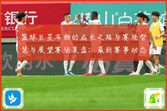篮球巨星布朗的成长之路与赛场智慧与展望赛场复盘：最新赛事动态与深度分析