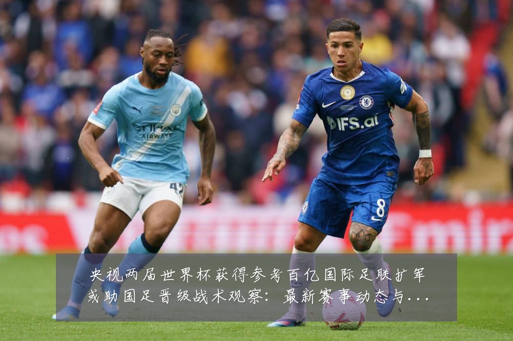 央视两届世界杯获得参考百亿国际足联扩军或助国足晋级战术观察：最新赛事动态与深度分析