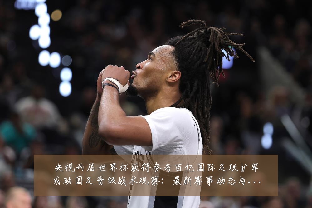 央视两届世界杯获得参考百亿国际足联扩军或助国足晋级战术观察：最新赛事动态与深度分析