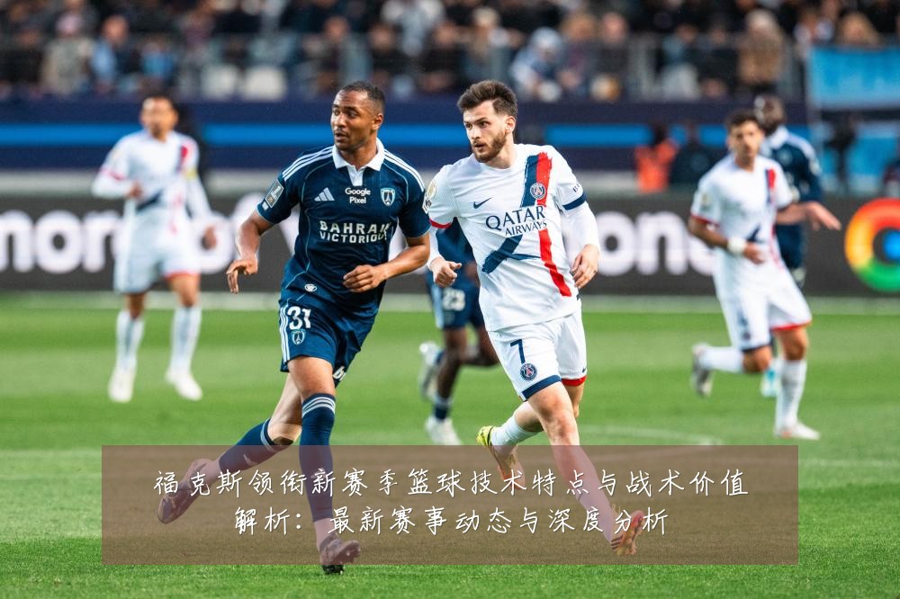 福克斯领衔新赛季篮球技术特点与战术价值解析：最新赛事动态与深度分析